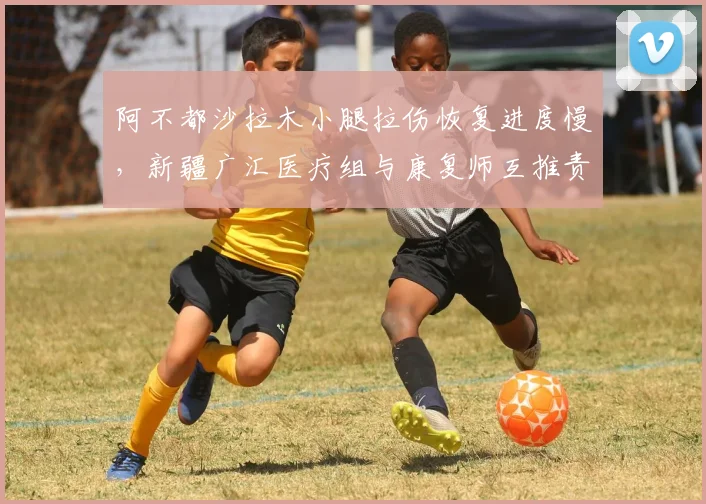 阿不都沙拉木小腿拉伤恢复进度慢，新疆广汇医疗组与康复师互推责任