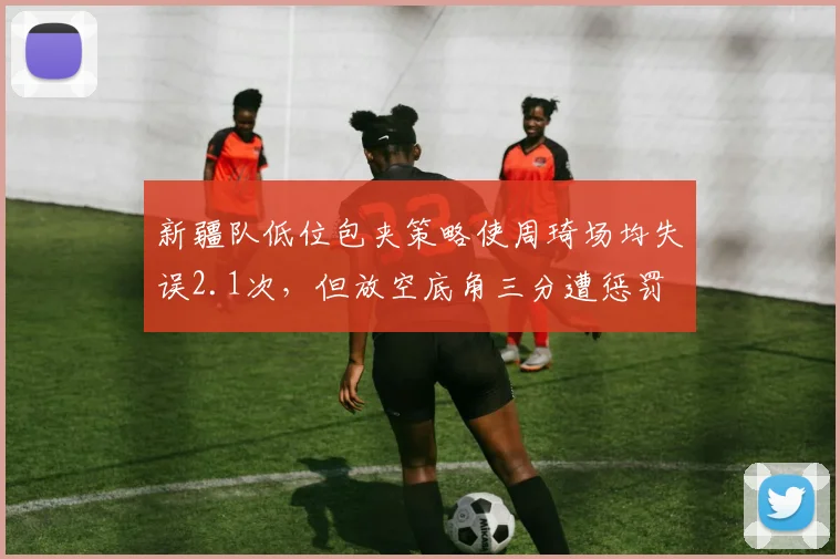 新疆队低位包夹策略使周琦场均失误2.1次,但放空底角三分遭惩罚