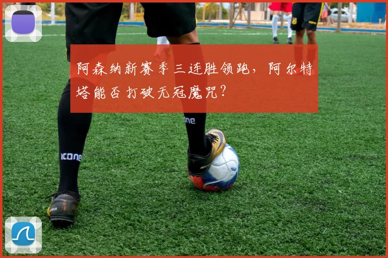 阿森纳新赛季三连胜领跑,阿尔特塔能否打破无冠魔咒?