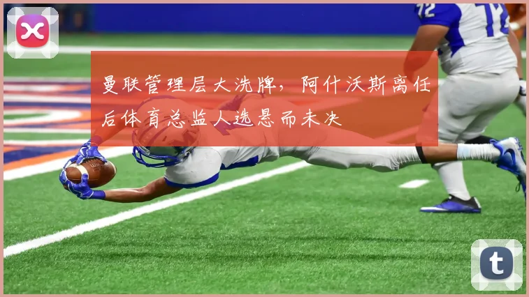 曼联管理层大洗牌,阿什沃斯离任后体育总监人选悬而未决
