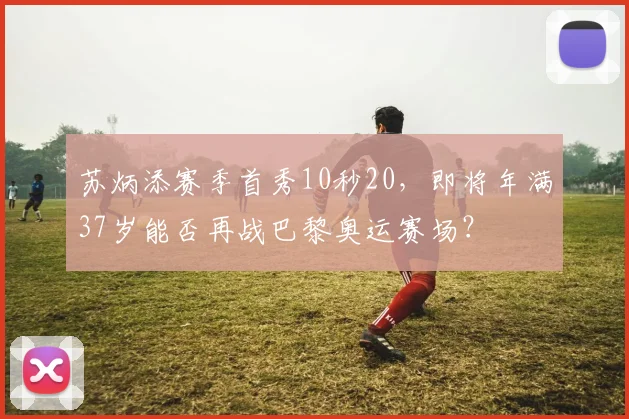 苏炳添赛季首秀10秒20,即将年满37岁能否再战巴黎奥运赛场?