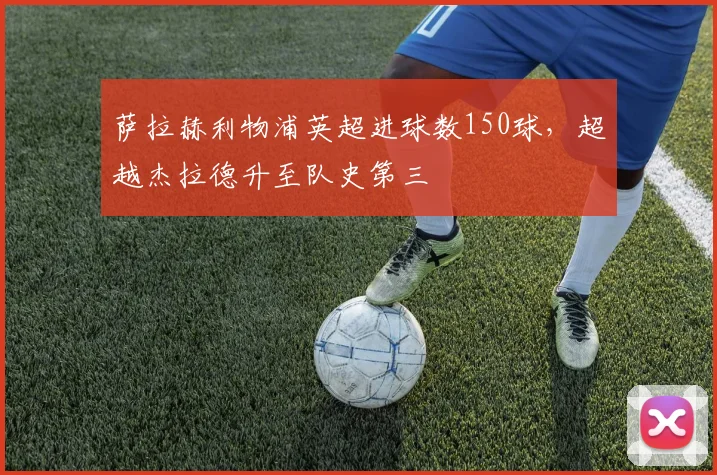 萨拉赫利物浦英超进球数150球，超越杰拉德升至队史第三