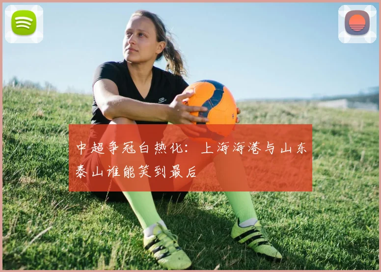 中超争冠白热化:上海海港与山东泰山谁能笑到最后