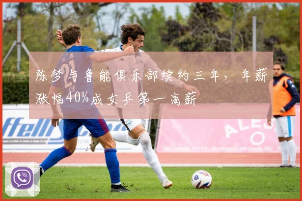 陈梦与鲁能俱乐部续约三年,年薪涨幅40%成女乒第一高薪