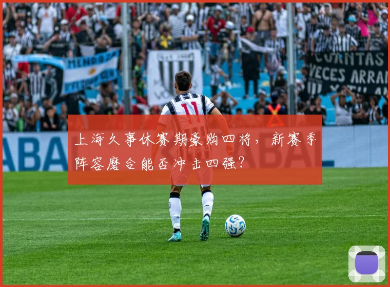 上海久事休赛期豪购四将,新赛季阵容磨合能否冲击四强?