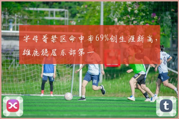 字母哥禁区命中率69%创生涯新高，雄鹿稳居东部第一
