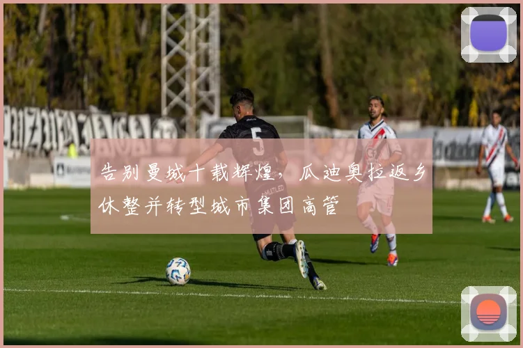 告别曼城十载辉煌,瓜迪奥拉返乡休整并转型城市集团高管