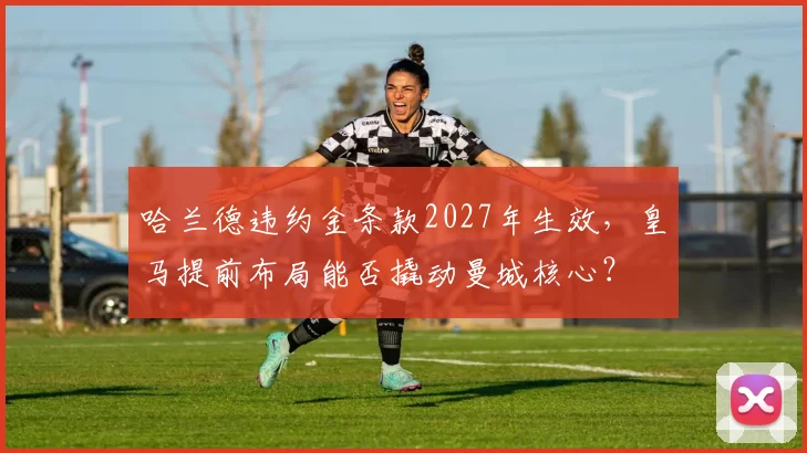 哈兰德违约金条款2027年生效,皇马提前布局能否撬动曼城核心?