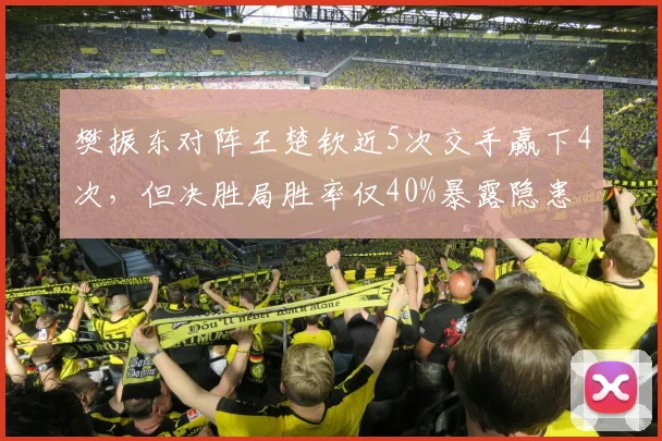 樊振东对阵王楚钦近5次交手赢下4次,但决胜局胜率仅40%暴露隐患