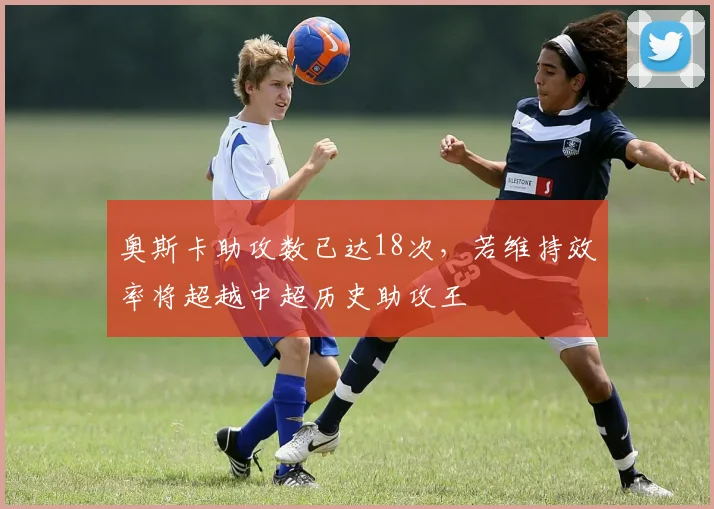 奥斯卡助攻数已达18次，若维持效率将超越中超历史助攻王