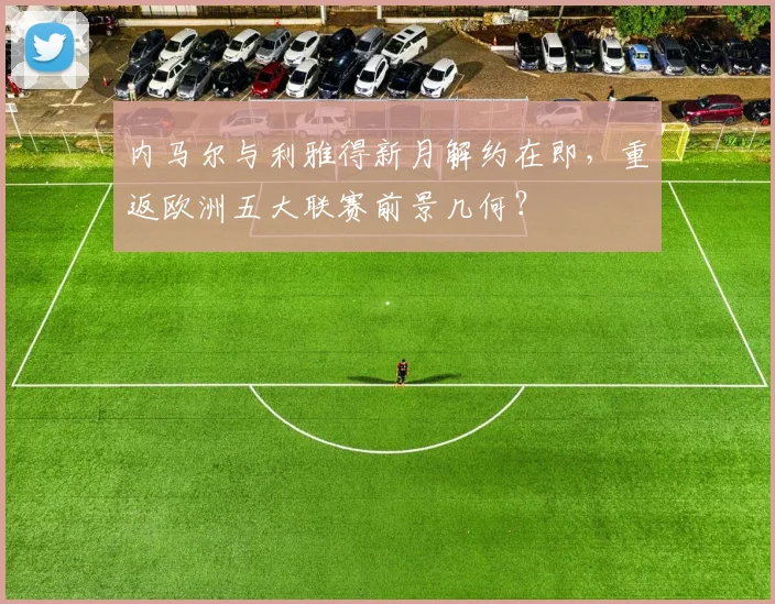 内马尔与利雅得新月解约在即，重返欧洲五大联赛前景几何？